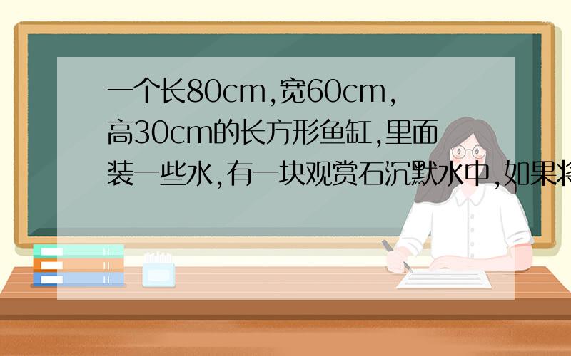 一个长80cm,宽60cm,高30cm的长方形鱼缸,里面装一些水,有一块观赏石沉默水中,如果将石捞出,水面下降20cm,求观赏石的体积.