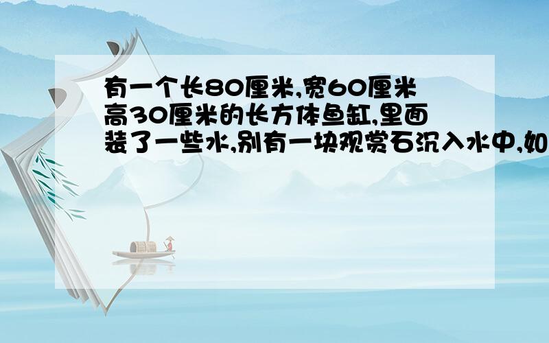 有一个长80厘米,宽60厘米高30厘米的长方体鱼缸,里面装了一些水,别有一块观赏石沉入水中,如将观赏石捞出水面将下降两厘米求观赏石的体积是多少立方分米.