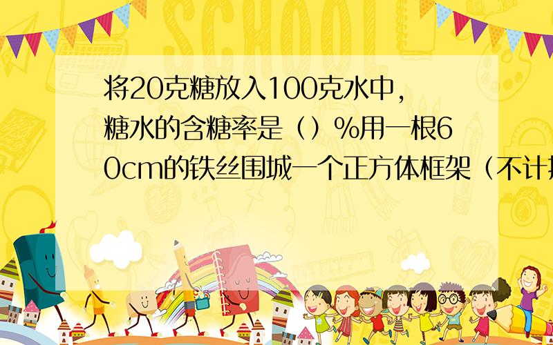 将20克糖放入100克水中,糖水的含糖率是（）％用一根60cm的铁丝围城一个正方体框架（不计接头）,这个正方体的表面积是（）,体积是（）红球8个,蓝球5个,红球比蓝球多（）％,蓝球比红球少