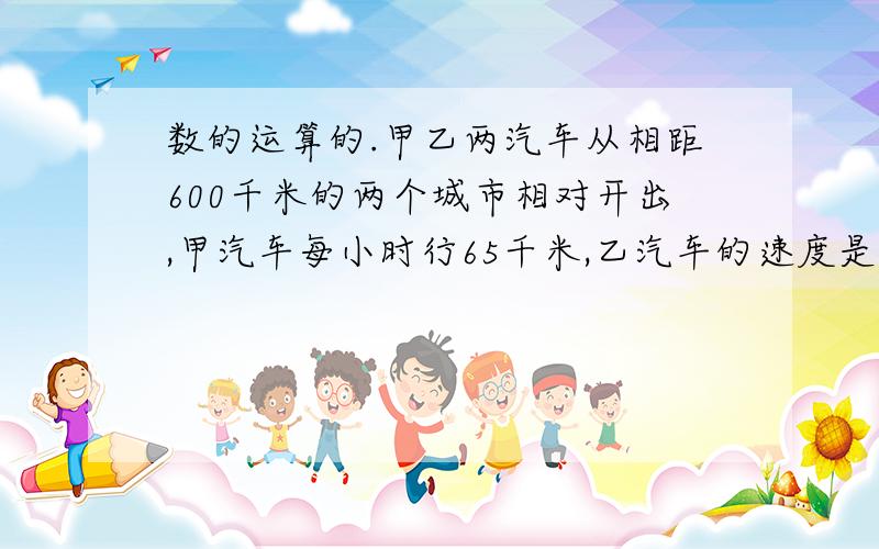 数的运算的.甲乙两汽车从相距600千米的两个城市相对开出,甲汽车每小时行65千米,乙汽车的速度是甲汽车的13分之11,两车开出几小时后相遇?