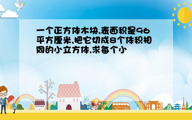 一个正方体木块,表面积是96平方厘米,把它切成8个体积相同的小立方体,求每个小