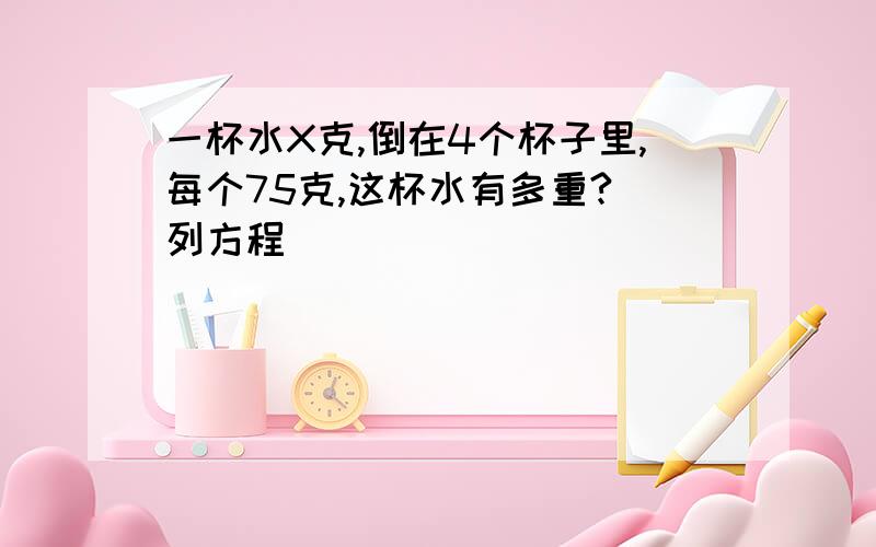 一杯水X克,倒在4个杯子里,每个75克,这杯水有多重?(列方程)