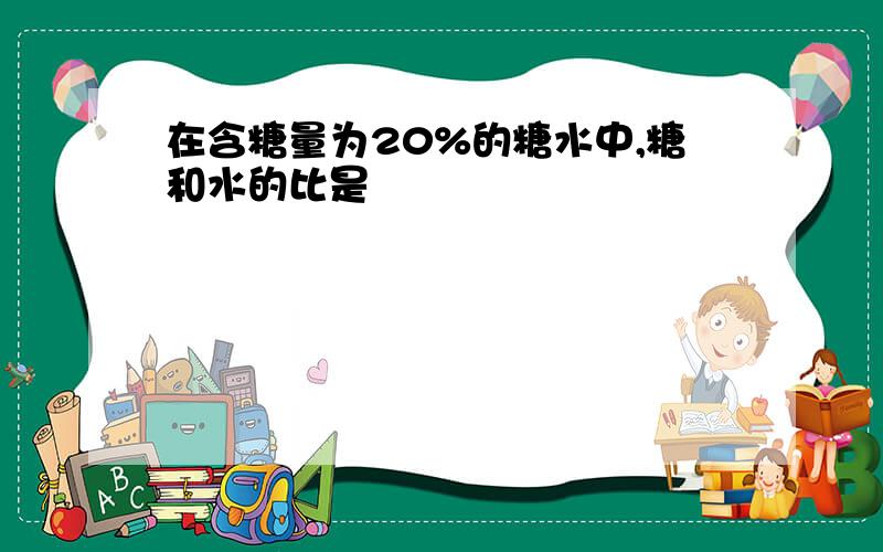 在含糖量为20%的糖水中,糖和水的比是