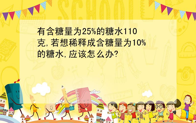 有含糖量为25%的糖水110克,若想稀释成含糖量为10%的糖水,应该怎么办?