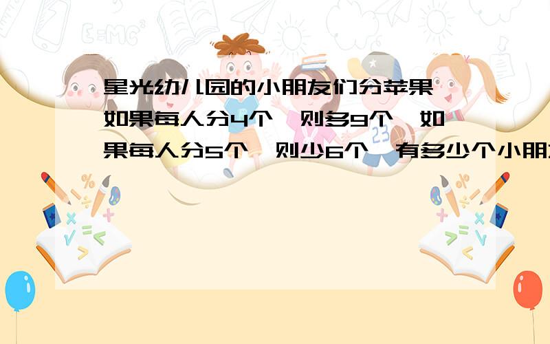 星光幼儿园的小朋友们分苹果,如果每人分4个,则多9个,如果每人分5个,则少6个,有多少个小朋友分苹果?有多少个苹果?分布计算,拒绝工程.