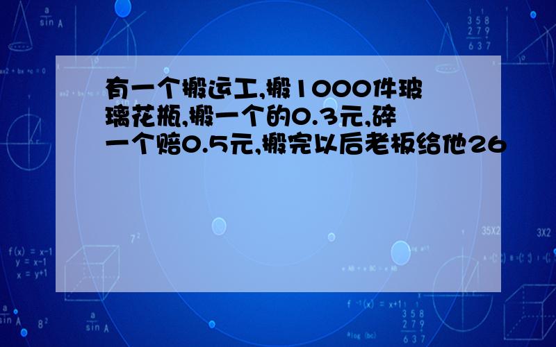 有一个搬运工,搬1000件玻璃花瓶,搬一个的0.3元,碎一个赔0.5元,搬完以后老板给他26