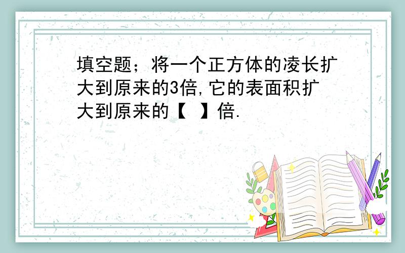 填空题；将一个正方体的凌长扩大到原来的3倍,它的表面积扩大到原来的【 】倍.