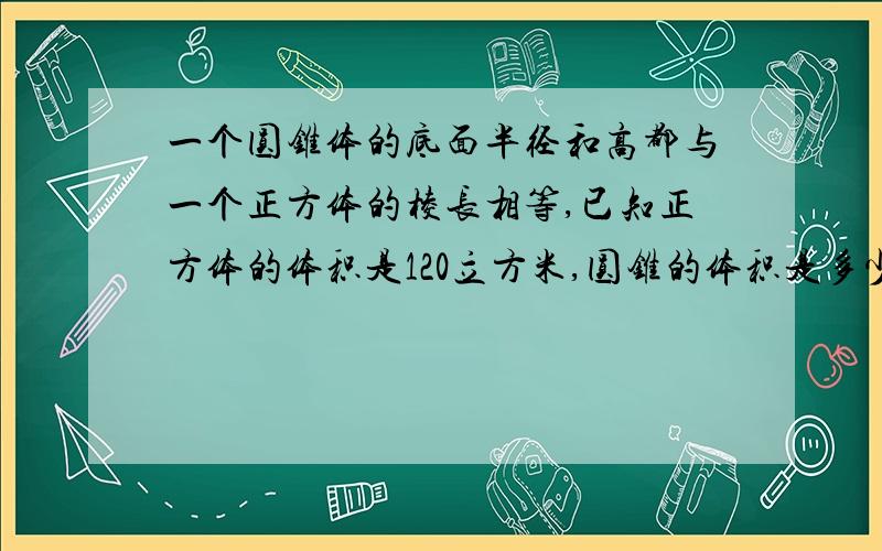 一个圆锥体的底面半径和高都与一个正方体的棱长相等,已知正方体的体积是120立方米,圆锥的体积是多少dm3?一个圆锥体的底面半径和高都与一个正方体的棱长相等,已知正方体的体积是120立方