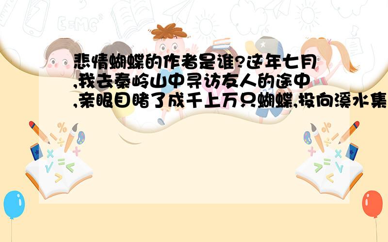 悲情蝴蝶的作者是谁?这年七月,我去秦岭山中寻访友人的途中,亲眼目睹了成千上万只蝴蝶,投向溪水集体自尽的那悲壮惨烈的一幕,惊心动魄的一幕：成千上万只蝴蝶如飞蛾扑火般投入秦岭山