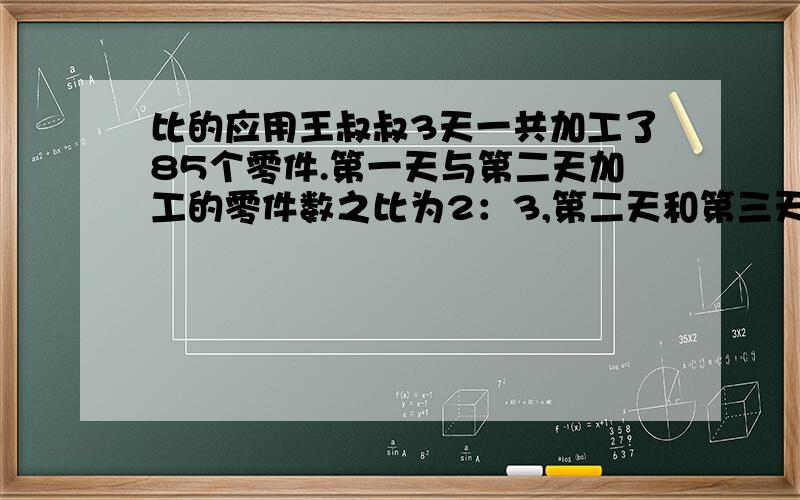 比的应用王叔叔3天一共加工了85个零件.第一天与第二天加工的零件数之比为2：3,第二天和第三天加工的零件数之比为6：7.王叔叔这三天各加工了多少零件?