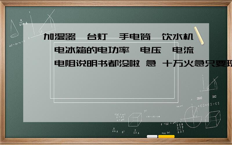 加湿器,台灯,手电筒,饮水机,电冰箱的电功率,电压,电流,电阻说明书都没啦 急 十万火急只要现在家里用的就好啦 越细越好（我不会欧姆定律）