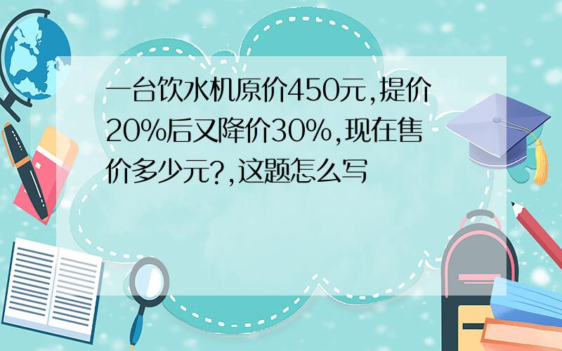 一台饮水机原价450元,提价20%后又降价30%,现在售价多少元?,这题怎么写