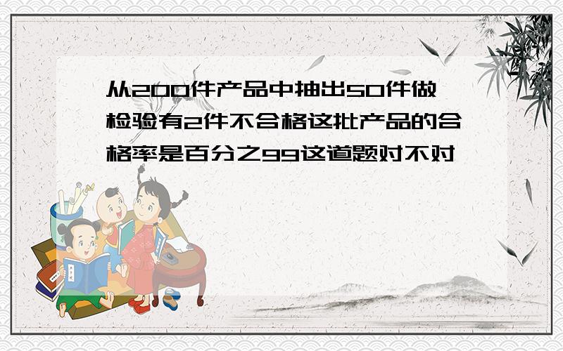 从200件产品中抽出50件做检验有2件不合格这批产品的合格率是百分之99这道题对不对