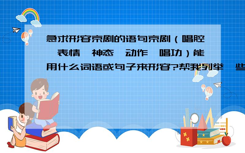 急求形容京剧的语句京剧（唱腔、表情、神态、动作,唱功）能用什么词语或句子来形容?帮我列举一些,越多越好.例如,字正腔圆快些,急用!我要的是专属京剧的形容词,不是什么琴棋书画、琴