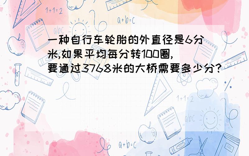 一种自行车轮胎的外直径是6分米,如果平均每分转100圈,要通过3768米的大桥需要多少分?