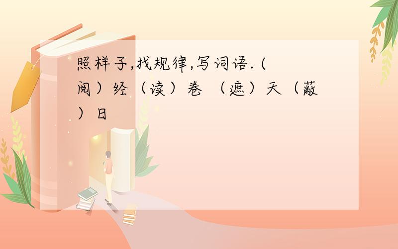 照样子,找规律,写词语. (阅）经（读）卷 （遮）天（蔽）日