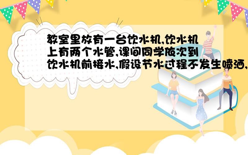 教室里放有一台饮水机,饮水机上有两个水管,课间同学依次到饮水机前接水,假设节水过程不发生喷洒,且每