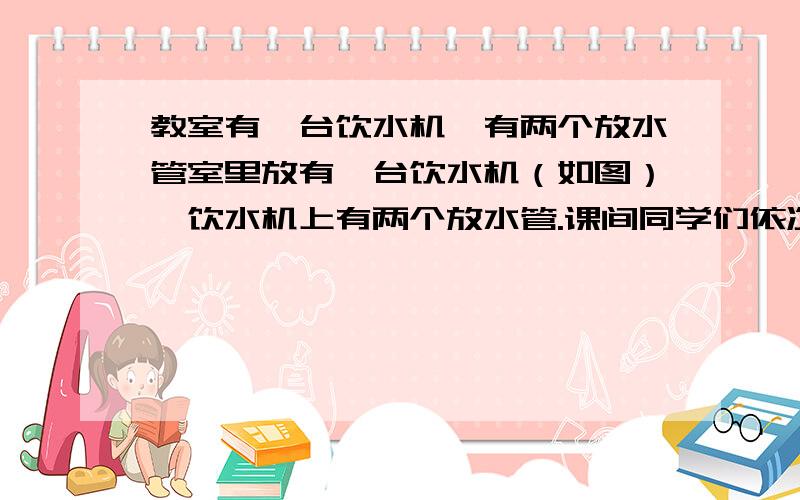 教室有一台饮水机,有两个放水管室里放有一台饮水机（如图）,饮水机上有两个放水管.课间同学们依次到饮水