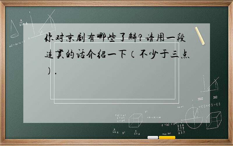 你对京剧有哪些了解?请用一段连贯的话介绍一下（不少于三点）.