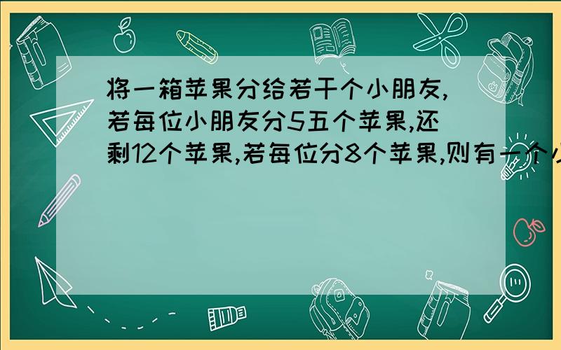 将一箱苹果分给若干个小朋友,若每位小朋友分5五个苹果,还剩12个苹果,若每位分8个苹果,则有一个小朋友分不到苹果,求这一箱苹果的个数和小朋友的人数