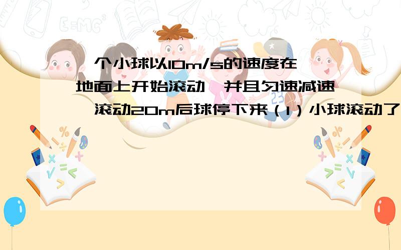 一个小球以10m/s的速度在地面上开始滚动,并且匀速减速,滚动20m后球停下来（1）小球滚动了多少时间?（2）平均每秒小球的运动速度减少多少?（3）小球滚动到5m时约用了多少时间（精确到0.1s