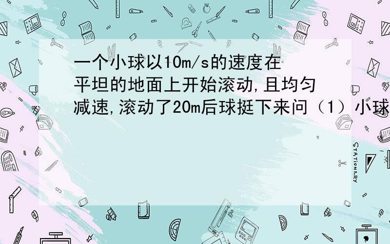 一个小球以10m/s的速度在平坦的地面上开始滚动,且均匀减速,滚动了20m后球挺下来问（1）小球滚动了多少时间?（2）平均每秒小球的运动速度减少了多少?（3）小球滚动到5m是约用了几秒（精