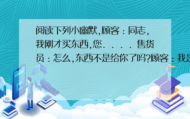 阅读下列小幽默,顾客：同志,我刚才买东西,您．．．．售货员：怎么,东西不是给你了吗?顾客：我是说,刚才买东西,您．．．．售货员：想退是不是?顾客：我不是想退,我是说．．．．．售货