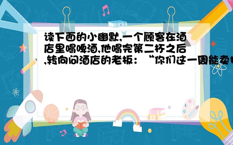 读下面的小幽默,一个顾客在酒店里喝啤酒,他喝完第二杯之后,转向问酒店的老板：“你们这一周能卖掉多少桶啤酒?”老板得意洋洋地说：“35桶.”顾客说：“我倒想出一个能使你每周卖掉70