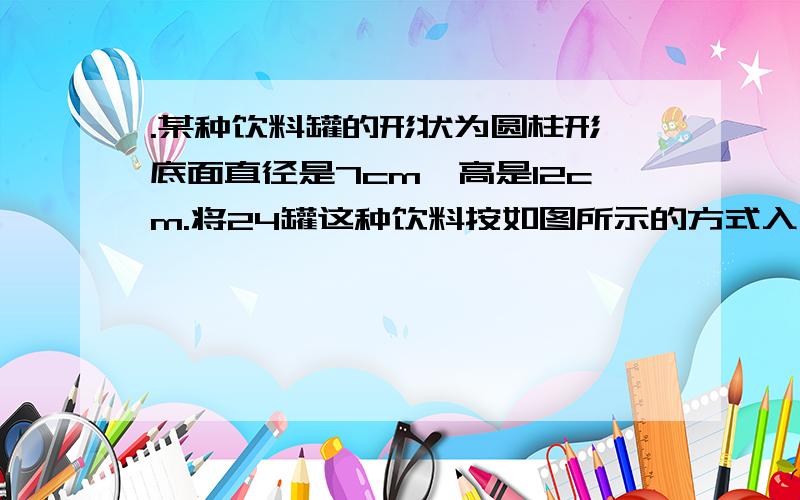 .某种饮料罐的形状为圆柱形,底面直径是7cm,高是12cm.将24罐这种饮料按如图所示的方式入内,长宽高个是多......( ⊙ o ⊙