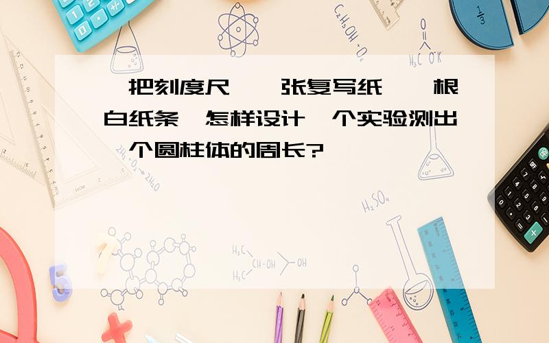 一把刻度尺,一张复写纸,一根白纸条,怎样设计一个实验测出一个圆柱体的周长?