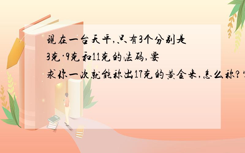 现在一台天平,只有3个分别是3克·9克和11克的法码,要求你一次就能称出17克的黄金来,怎么称?写出式子.