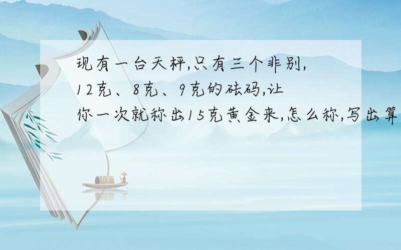 现有一台天枰,只有三个非别,12克、8克、9克的砝码,让你一次就称出15克黄金来,怎么称,写出算式.