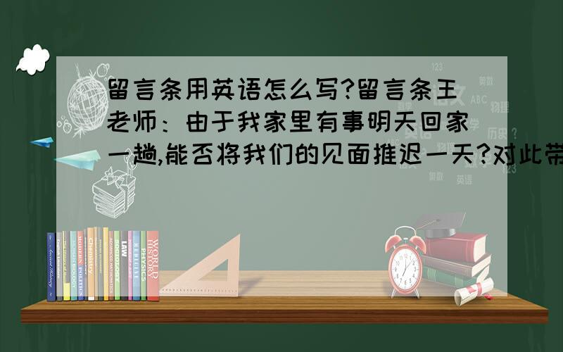 留言条用英语怎么写?留言条王老师：由于我家里有事明天回家一趟,能否将我们的见面推迟一天?对此带来的不便深感抱歉.留言人：黄静琴2011年06月06日