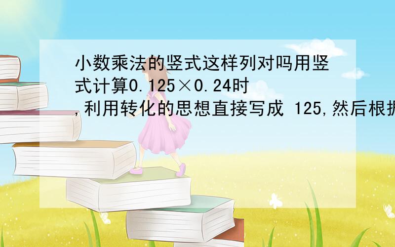 小数乘法的竖式这样列对吗用竖式计算0.125×0.24时,利用转化的思想直接写成 125,然后根据乘数的小数位数确定积的小数位数对吗 × 24