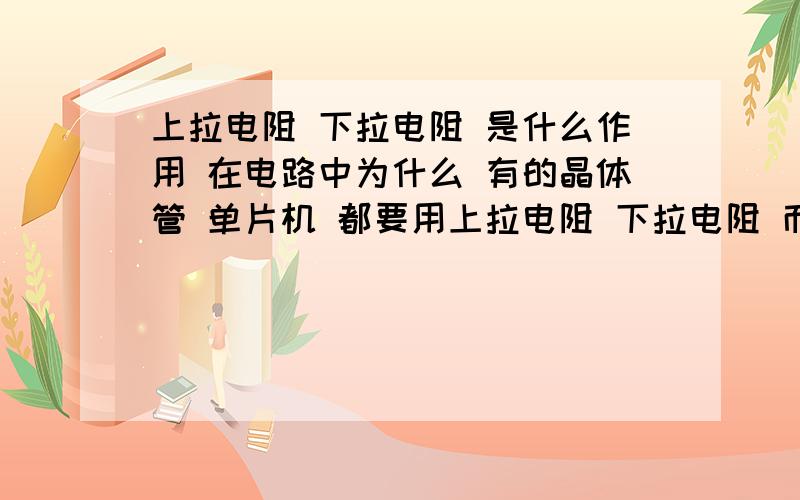 上拉电阻 下拉电阻 是什么作用 在电路中为什么 有的晶体管 单片机 都要用上拉电阻 下拉电阻 而且 上拉电阻 与输出 想 是怎么个原理 下拉电阻为什么对地 这样 怎么会还有电压