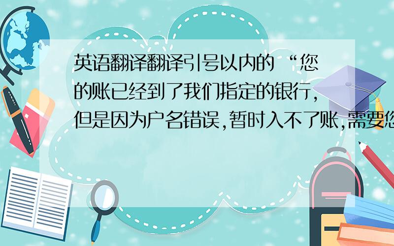 英语翻译翻译引号以内的 “您的账已经到了我们指定的银行,但是因为户名错误,暂时入不了账,需要您去您的银行办理更改收款人户名” 希望快速解决.