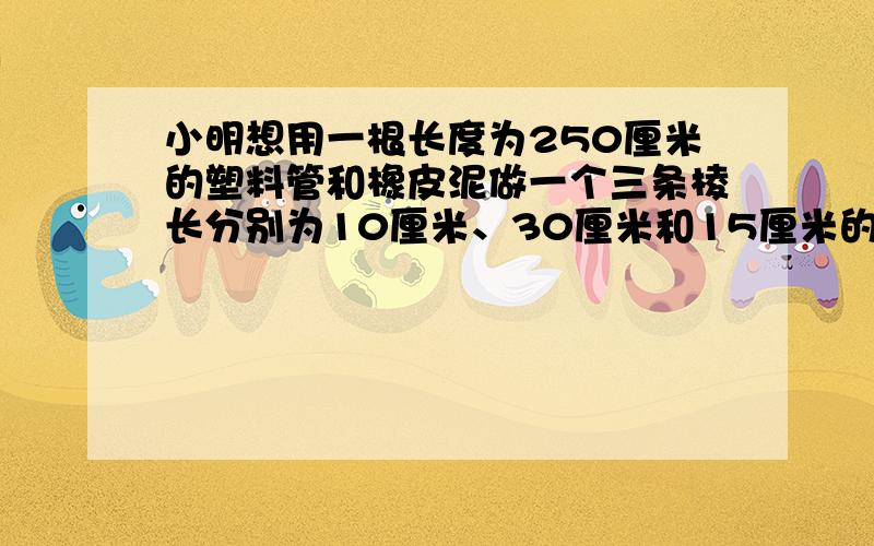 小明想用一根长度为250厘米的塑料管和橡皮泥做一个三条棱长分别为10厘米、30厘米和15厘米的长方体架子,应如何裁截这个塑料管?