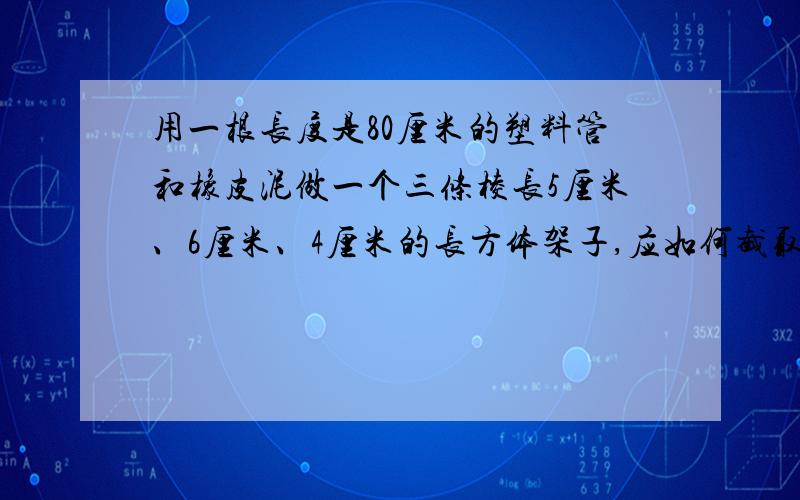 用一根长度是80厘米的塑料管和橡皮泥做一个三条棱长5厘米、6厘米、4厘米的长方体架子,应如何截取这根塑料