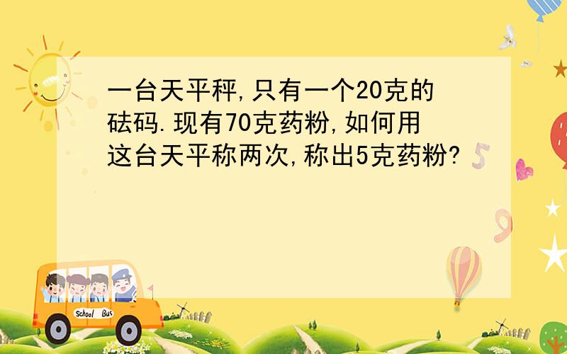 一台天平秤,只有一个20克的砝码.现有70克药粉,如何用这台天平称两次,称出5克药粉?