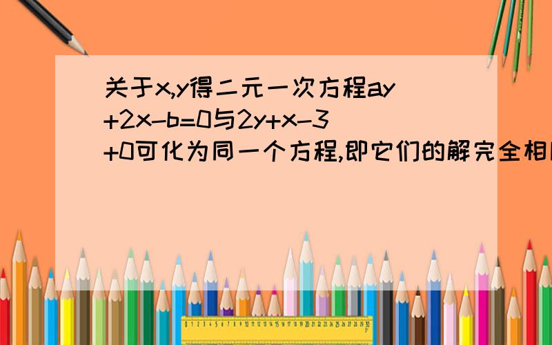 关于x,y得二元一次方程ay+2x-b=0与2y+x-3+0可化为同一个方程,即它们的解完全相同,则a=——b=_