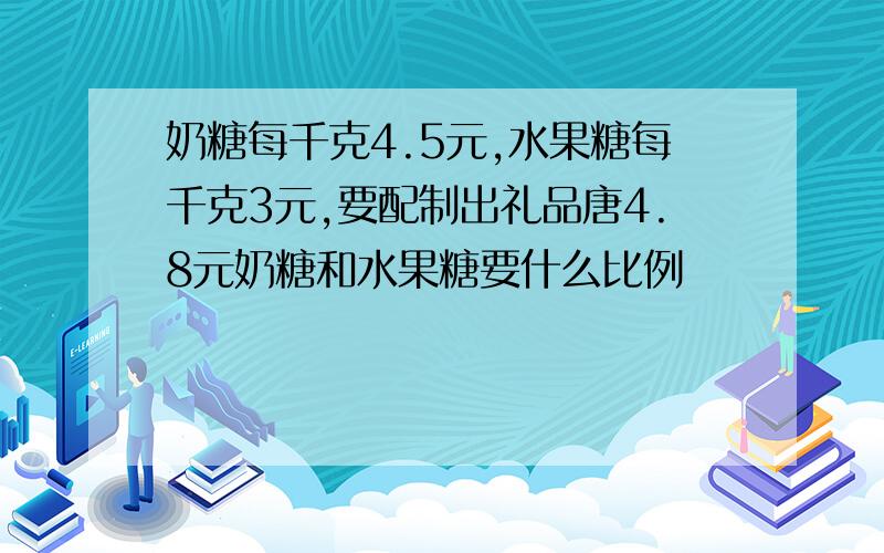 奶糖每千克4.5元,水果糖每千克3元,要配制出礼品唐4.8元奶糖和水果糖要什么比例