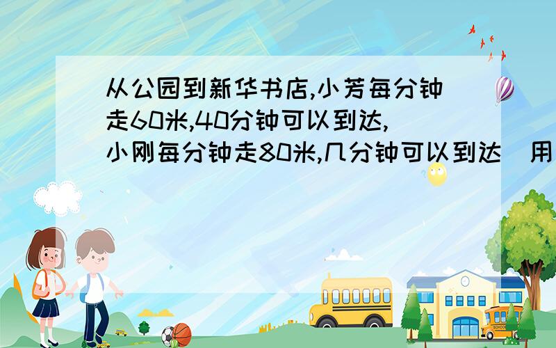 从公园到新华书店,小芳每分钟走60米,40分钟可以到达,小刚每分钟走80米,几分钟可以到达（用两种方法解答 ）