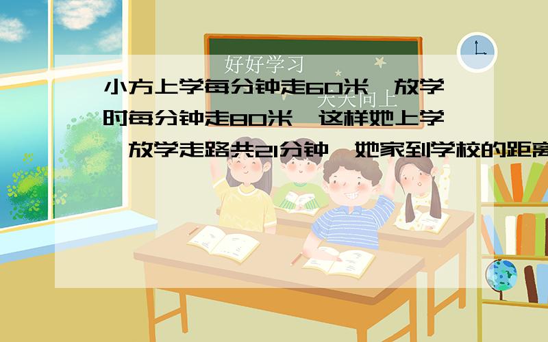 小方上学每分钟走60米,放学时每分钟走80米,这样她上学、放学走路共21分钟,她家到学校的距离是多少米?方程解,