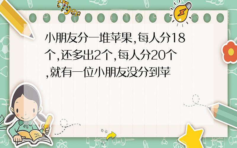 小朋友分一堆苹果,每人分18个,还多出2个,每人分20个,就有一位小朋友没分到苹