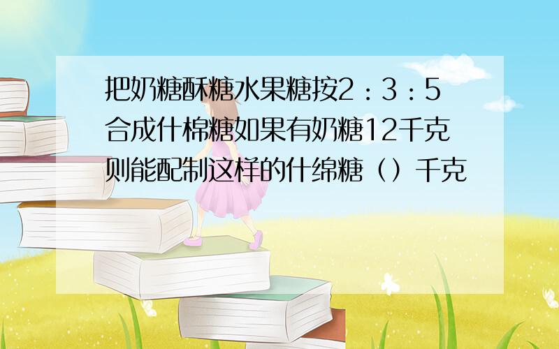 把奶糖酥糖水果糖按2：3：5合成什棉糖如果有奶糖12千克则能配制这样的什绵糖（）千克