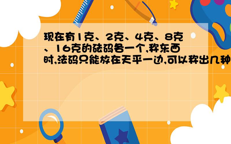 现在有1克、2克、4克、8克、16克的砝码各一个,称东西时,法码只能放在天平一边,可以称出几种不同的重量?（把上面的…克换成2克、3克、7克）注：（是两道题）