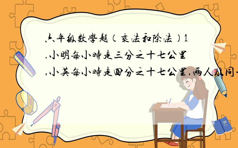 六年级数学题（乘法和除法）1.小明每小时走三分之十七公里,小英每小时走四分之十七公里,两人从同一地点反方向出发,七分之十二小时候,两人相距多少公里?2.（十分之一加五分之一）乘五=