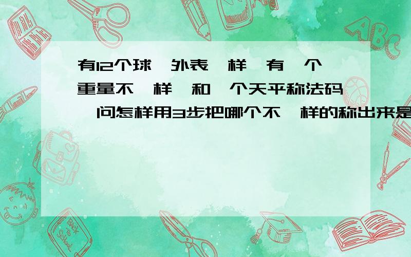 有12个球,外表一样,有一个重量不一样,和一个天平称法码,问怎样用3步把哪个不一样的称出来是重是轻.只能称3次，把哪个不一样的球称出来，并且要说出它是比其它11个重还是轻。