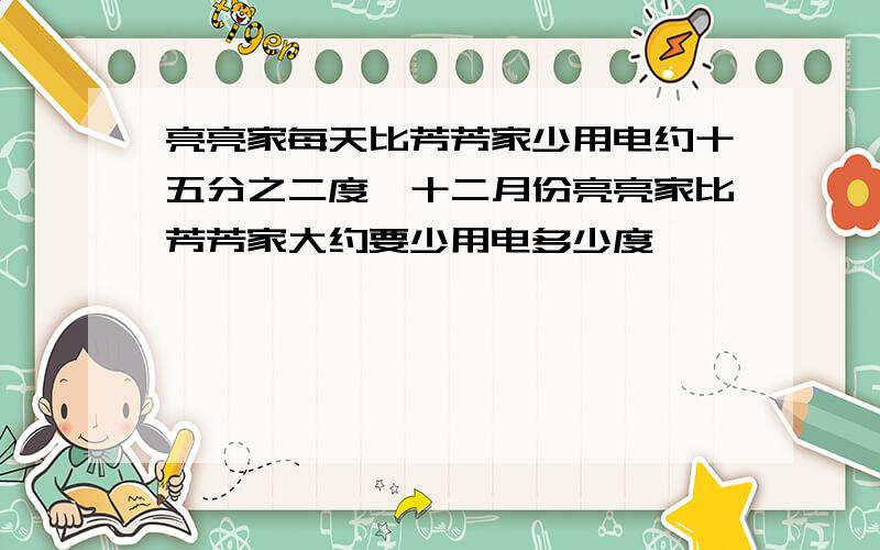 亮亮家每天比芳芳家少用电约十五分之二度,十二月份亮亮家比芳芳家大约要少用电多少度