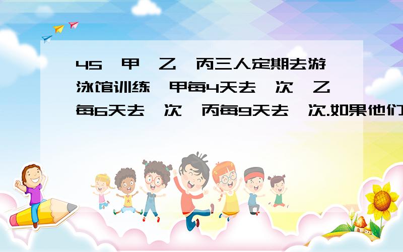 45、甲、乙、丙三人定期去游泳馆训练,甲每4天去一次,乙每6天去一次,丙每9天去一次.如果他们三人在3月1日都去了游泳馆训练,那么下一次三人同去游泳馆训练的时间是几月几日?